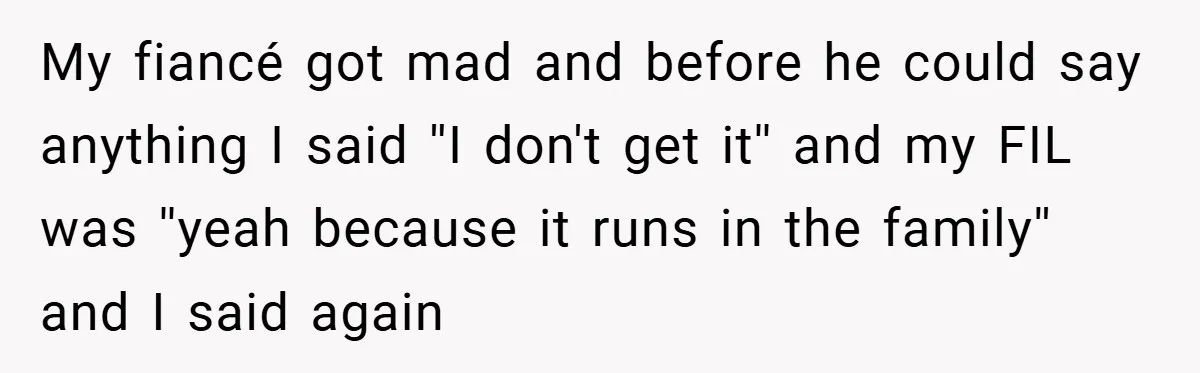 My fiancé got mad and before he could say anything I said ''I don't get it'' and my FIL was ''yeah because it runs in the family'' and I said...