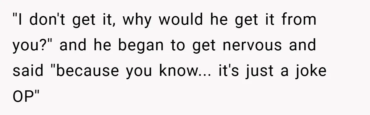 ''I don't get it, why would he get it from you?'' and he began to get nervous and said ''because you know... it's just a joke OP''