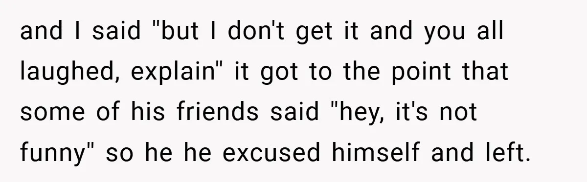 and I said ''but I don't get it and you all laughed, explain'' it got to the point that some of his friends said ''hey, it's not funny'' so he...