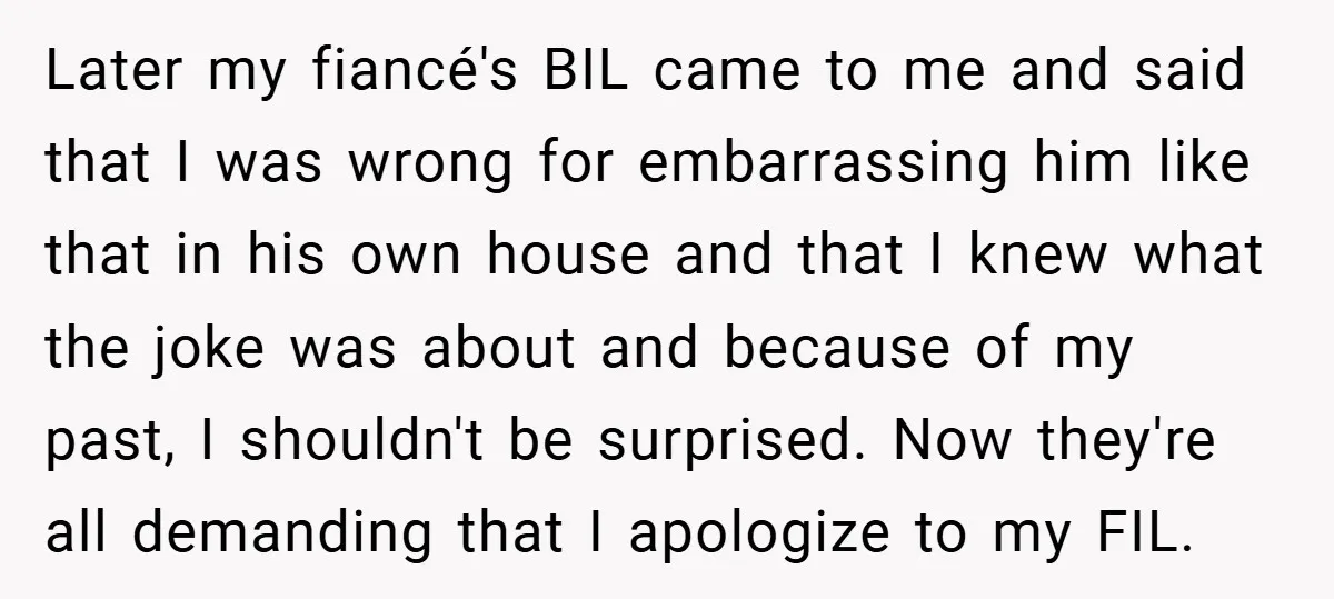 Later my fiancé's BIL came to me and said that I was wrong for embarrassing him like that in his own house and that I knew what the joke was...