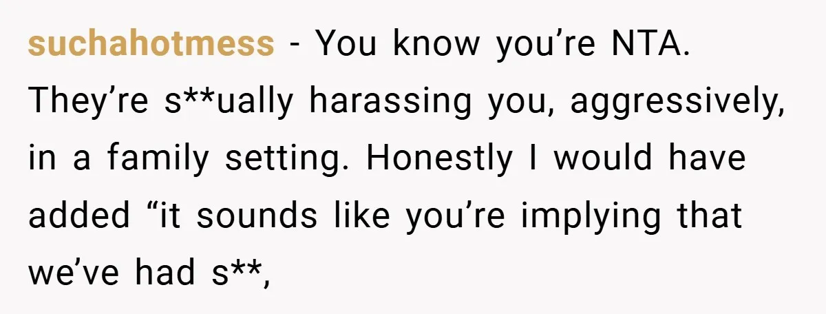 suchahotmess − You know you’re NTA. They’re s**ually harassing you, aggressively, in a family setting. Honestly I would have added “it sounds like you’re implying that we’ve had s**,