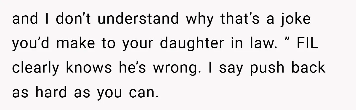 and I don’t understand why that’s a joke you’d make to your daughter in law. ” FIL clearly knows he’s wrong. I say push back as hard as you can.