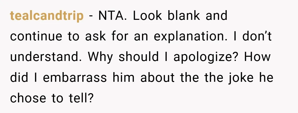 tealcandtrip − NTA. Look blank and continue to ask for an explanation. I don’t understand. Why should I apologize? How did I embarrass him about the the joke he chose...