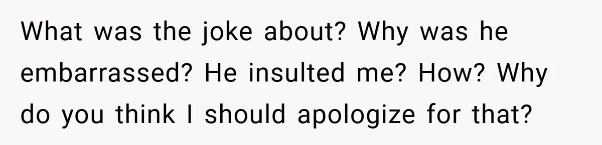 What was the joke about? Why was he embarrassed? He insulted me? How? Why do you think I should apologize for that?