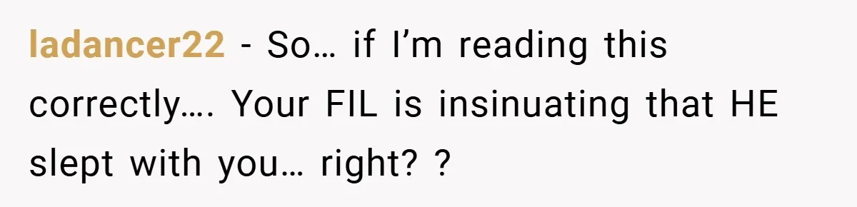ladancer22 − So… if I’m reading this correctly…. Your FIL is insinuating that HE slept with you… right? ?