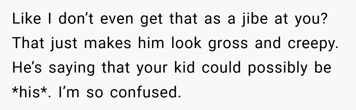 Like I don’t even get that as a jibe at you? That just makes him look gross and creepy. He’s saying that your kid could possibly be *his*. I’m so...