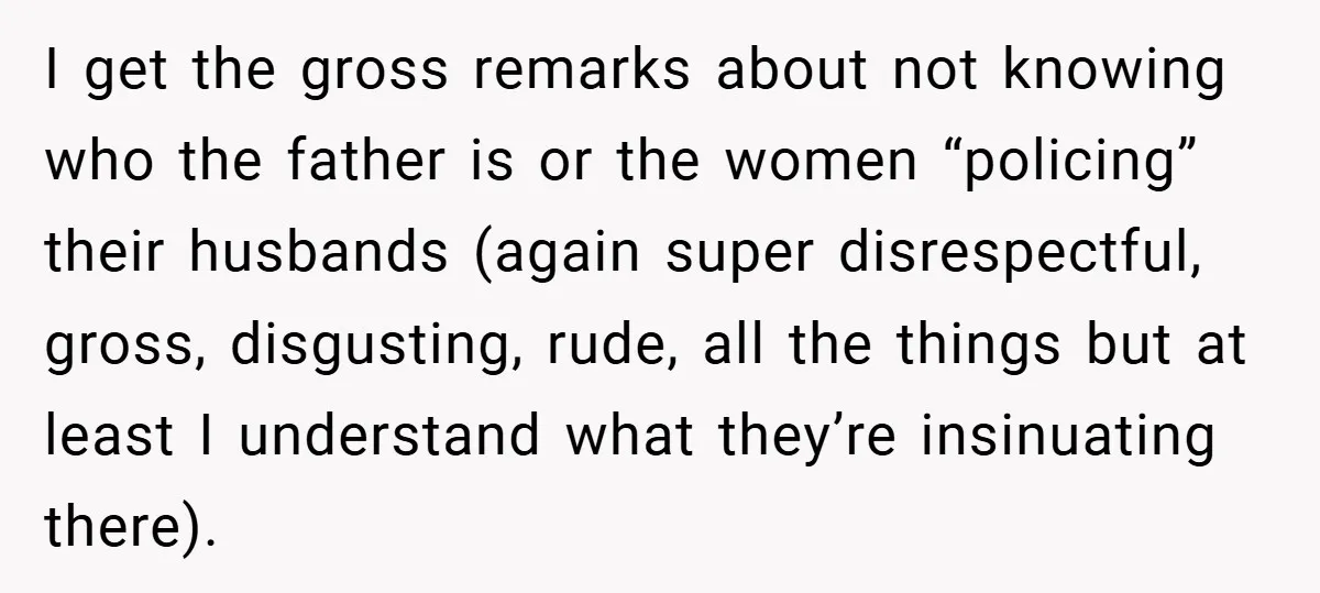 I get the gross remarks about not knowing who the father is or the women “policing” their husbands (again super disrespectful, gross, disgusting, rude, all the things but at least...