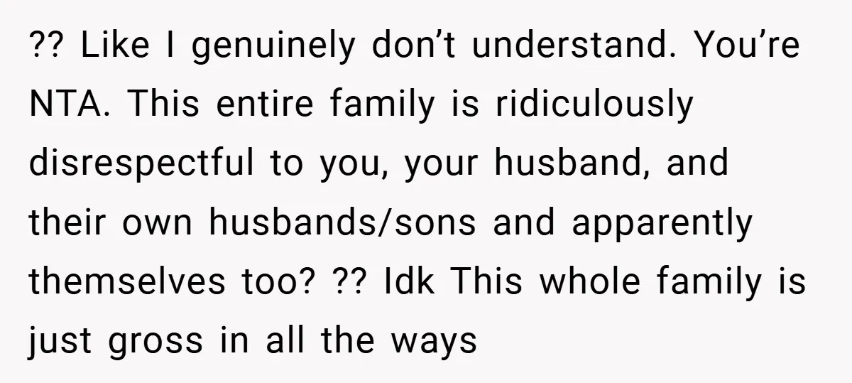 ?? Like I genuinely don’t understand. You’re NTA. This entire family is ridiculously disrespectful to you, your husband, and their own husbands/sons and apparently themselves too? ?? Idk This whole...
