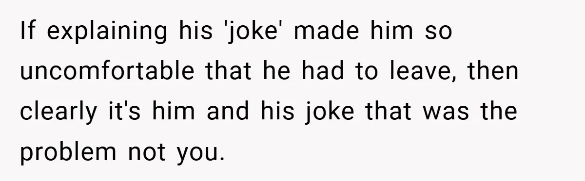 If explaining his 'joke' made him so uncomfortable that he had to leave, then clearly it's him and his joke that was the problem not you.