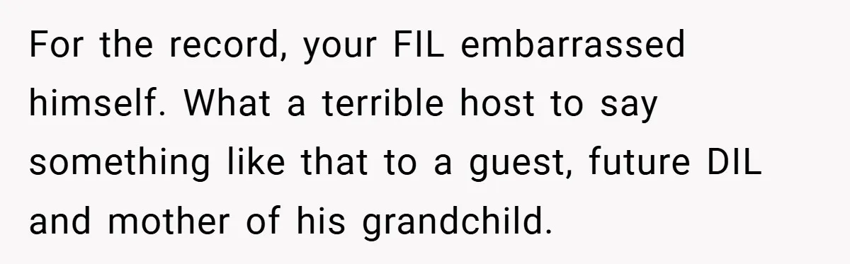 For the record, your FIL embarrassed himself. What a terrible host to say something like that to a guest, future DIL and mother of his grandchild.
