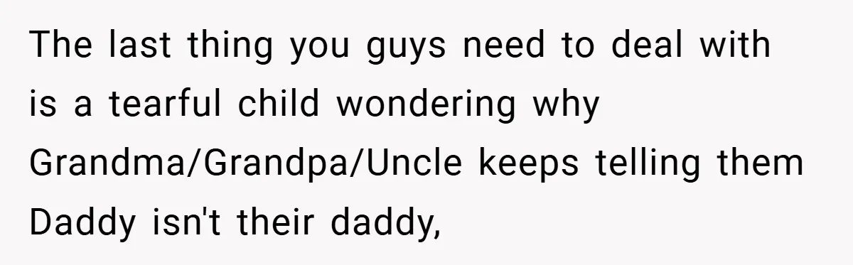 The last thing you guys need to deal with is a tearful child wondering why Grandma/Grandpa/Uncle keeps telling them Daddy isn't their daddy,