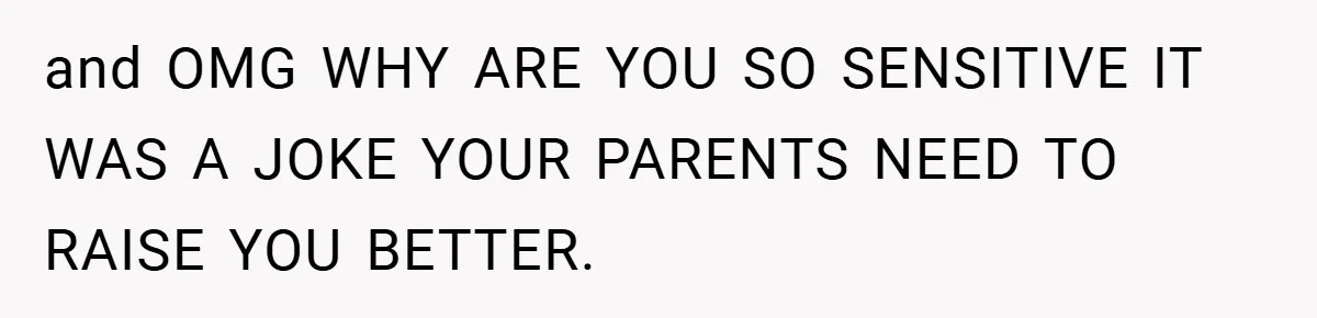 and OMG WHY ARE YOU SO SENSITIVE IT WAS A JOKE YOUR PARENTS NEED TO RAISE YOU BETTER.