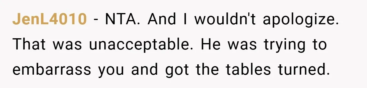 JenL4010 − NTA. And I wouldn't apologize. That was unacceptable. He was trying to embarrass you and got the tables turned.