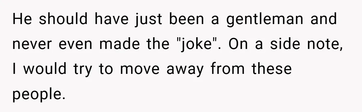 He should have just been a gentleman and never even made the "joke". On a side note, I would try to move away from these people.