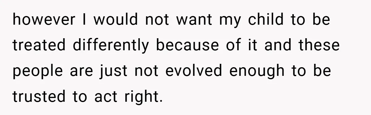 however I would not want my child to be treated differently because of it and these people are just not evolved enough to be trusted to act right.