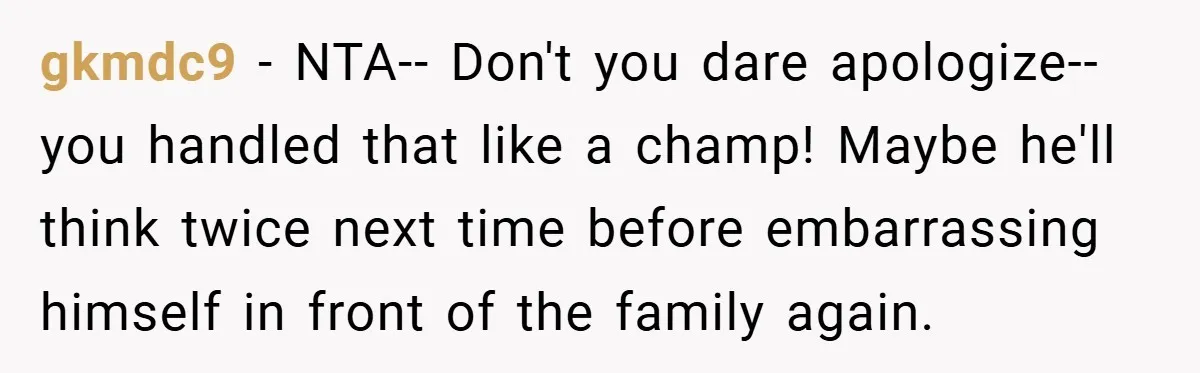 gkmdc9 − NTA-- Don't you dare apologize-- you handled that like a champ! Maybe he'll think twice next time before embarrassing himself in front of the family again.