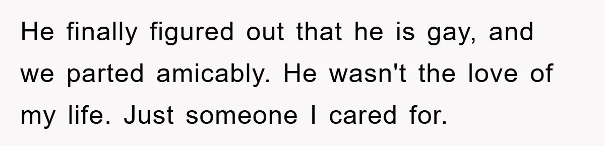 He finally figured out that he is gay, and we parted amicably. He wasn't the love of my life. Just someone I cared for.