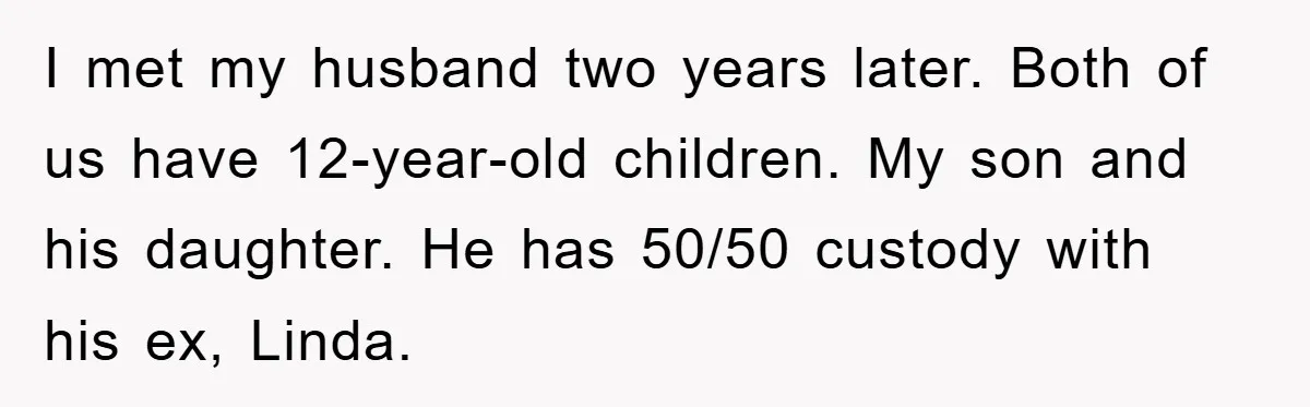 I met my husband two years later. Both of us have 12-year-old children. My son and his daughter. He has 50/50 custody with his ex, Linda.