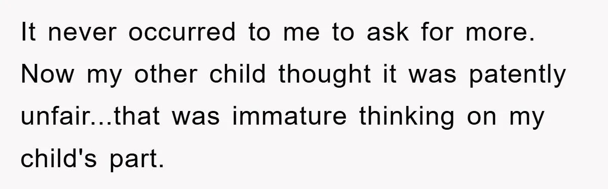 It never occurred to me to ask for more. Now my other child thought it was patently unfair...that was immature thinking on my child's part.