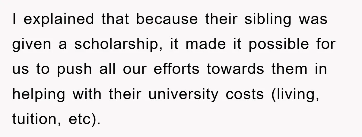I explained that because their sibling was given a scholarship, it made it possible for us to push all our efforts towards them in helping with their university costs (living,...