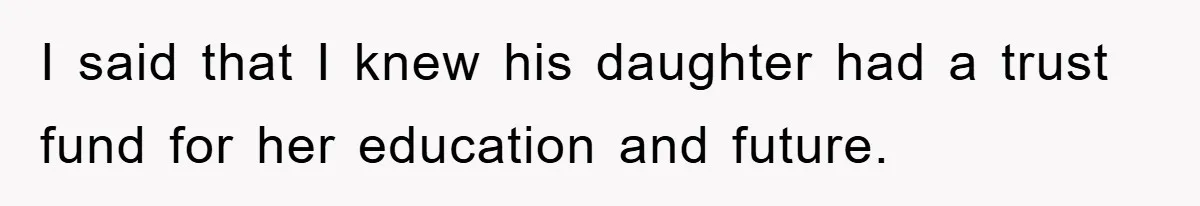I said that I knew his daughter had a trust fund for her education and future.