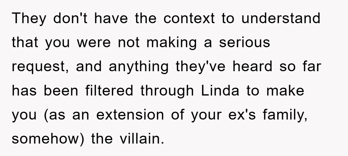 They don't have the context to understand that you were not making a serious request, and anything they've heard so far has been filtered through Linda to make you (as...