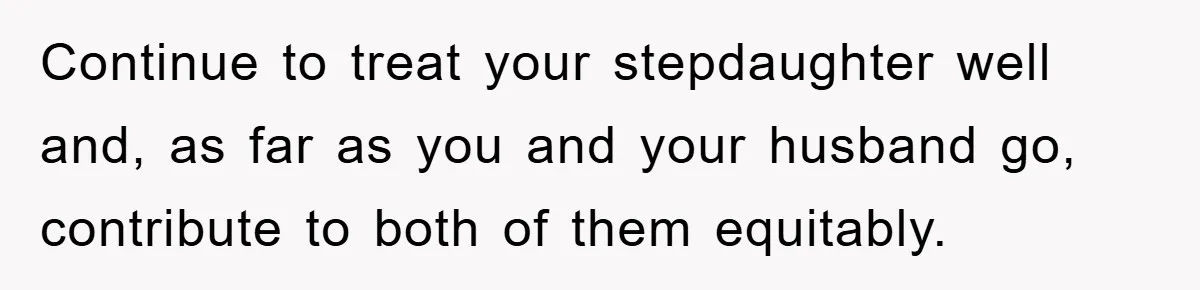 Continue to treat your stepdaughter well and, as far as you and your husband go, contribute to both of them equitably.