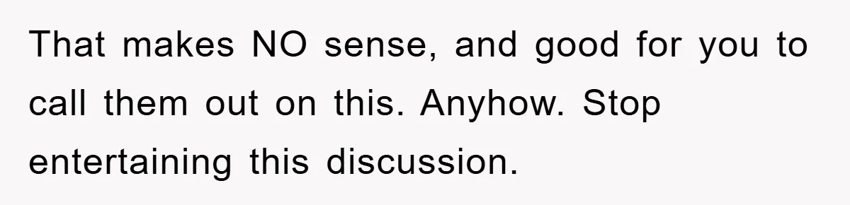 That makes NO sense, and good for you to call them out on this. Anyhow. Stop entertaining this discussion.
