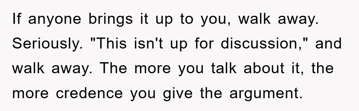 If anyone brings it up to you, walk away. Seriously. "This isn't up for discussion," and walk away. The more you talk about it, the more credence you give the...