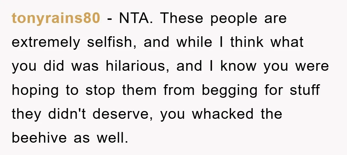 tonyrains80 − NTA. These people are extremely selfish, and while I think what you did was hilarious, and I know you were hoping to stop them from begging for stuff...