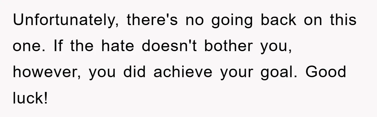 Unfortunately, there's no going back on this one. If the hate doesn't bother you, however, you did achieve your goal. Good luck!