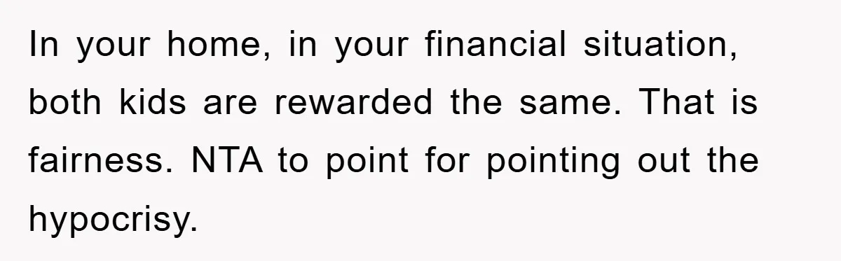 In your home, in your financial situation, both kids are rewarded the same. That is fairness. NTA to point for pointing out the hypocrisy.