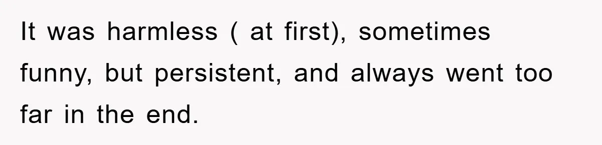 It was harmless ( at first), sometimes funny, but persistent, and always went too far in the end.