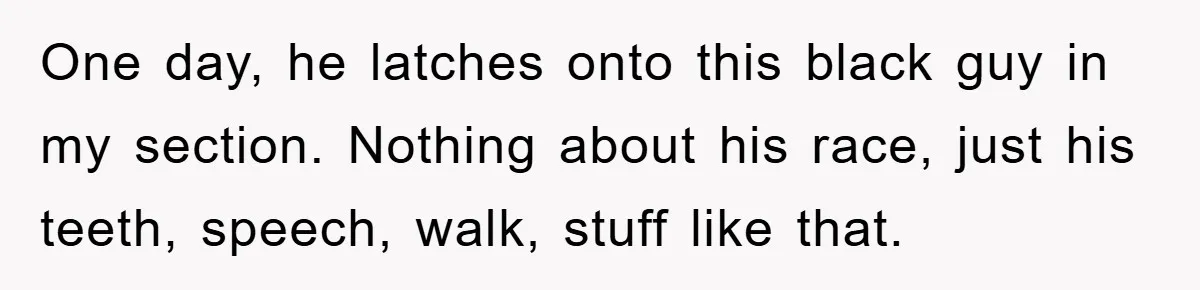 One day, he latches onto this black guy in my section. Nothing about his race, just his teeth, speech, walk, stuff like that.