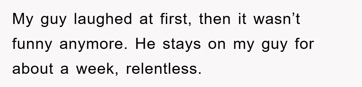 My guy laughed at first, then it wasn’t funny anymore. He stays on my guy for about a week, relentless.