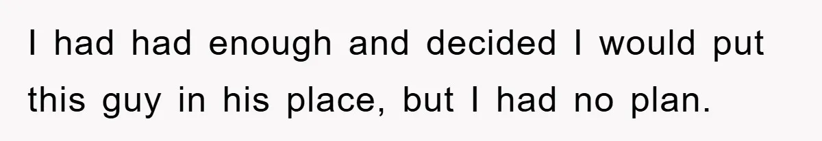 I had had enough and decided I would put this guy in his place, but I had no plan.
