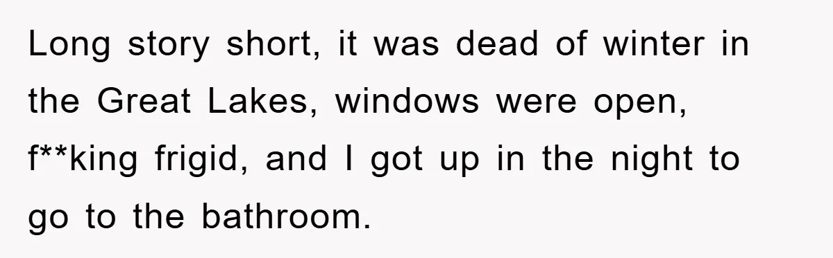 Long story short, it was dead of winter in the Great Lakes, windows were open, f**king frigid, and I got up in the night to go to the bathroom.