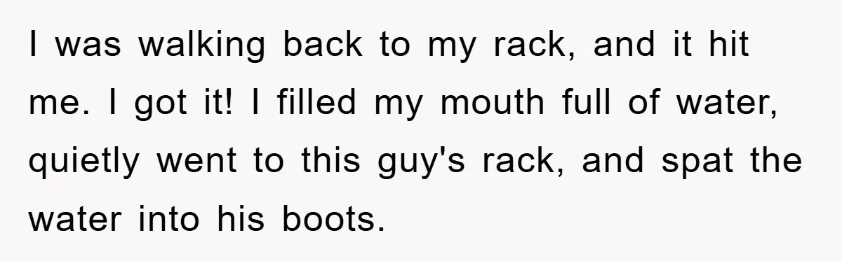 I was walking back to my rack, and it hit me. I got it! I filled my mouth full of water, quietly went to this guy's rack, and spat the...