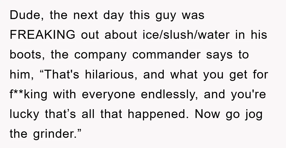 Dude, the next day this guy was FREAKING out about ice/slush/water in his boots, the company commander says to him, “That's hilarious, and what you get for f**king with everyone...