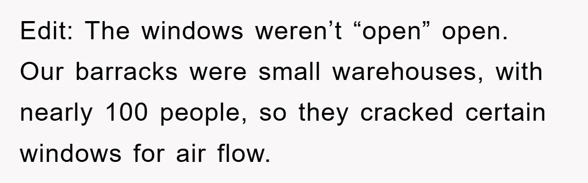 Edit: The windows weren’t “open” open. Our barracks were small warehouses, with nearly 100 people, so they cracked certain windows for air flow.