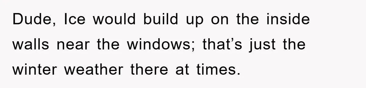 Dude, Ice would build up on the inside walls near the windows; that’s just the winter weather there at times.