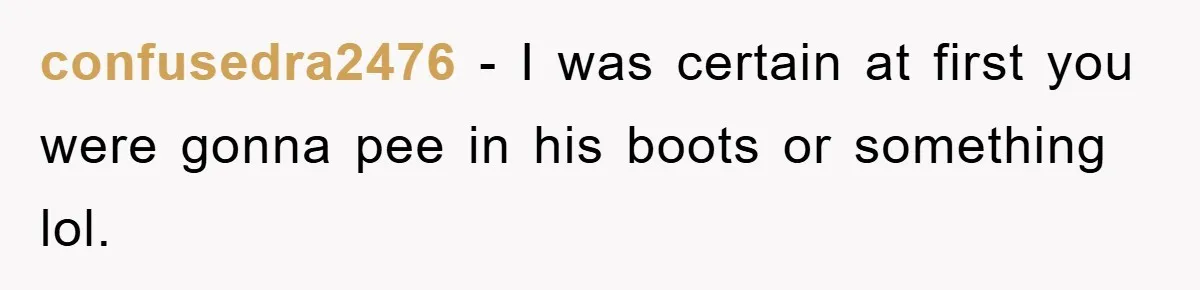 confusedra2476 − I was certain at first you were gonna pee in his boots or something lol.