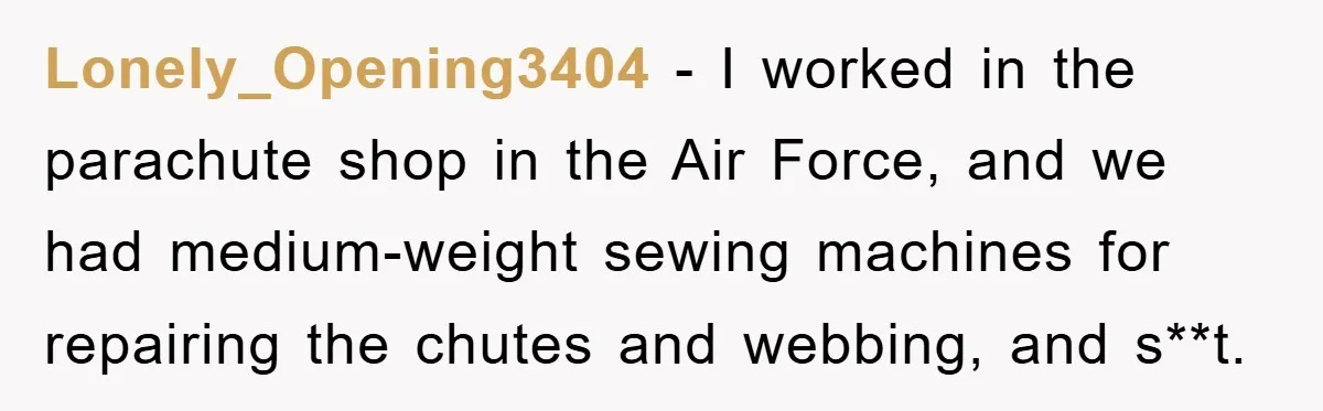 Lonely_Opening3404 − I worked in the parachute shop in the Air Force, and we had medium-weight sewing machines for repairing the chutes and webbing, and s**t.