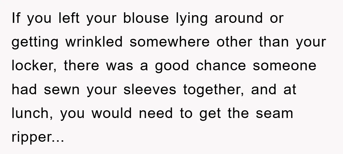If you left your blouse lying around or getting wrinkled somewhere other than your locker, there was a good chance someone had sewn your sleeves together, and at lunch, you...