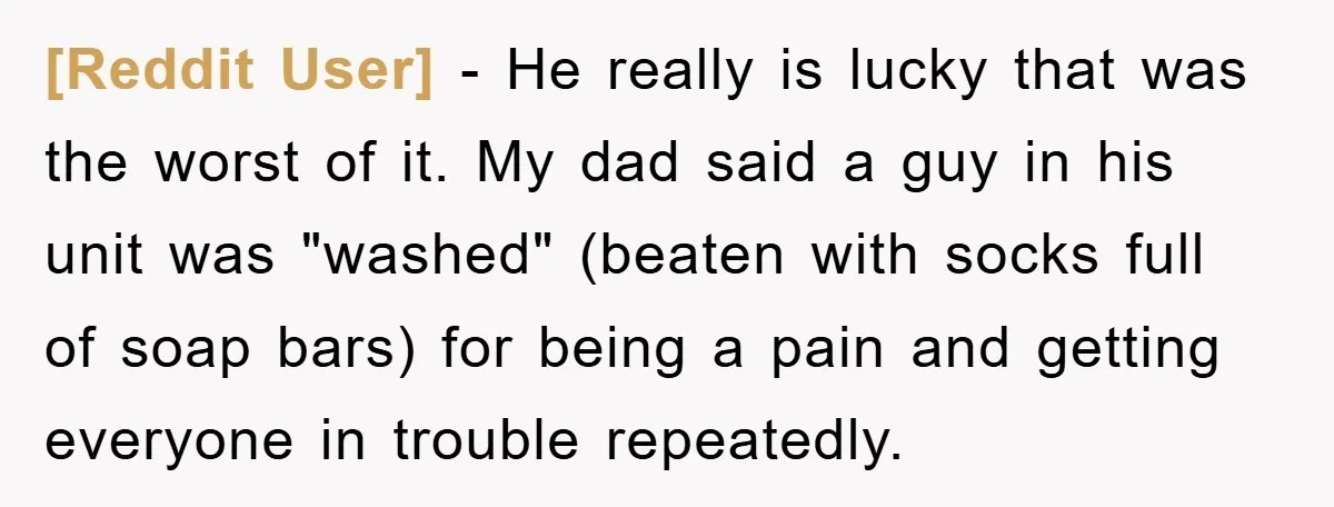 [Reddit User] − He really is lucky that was the worst of it. My dad said a guy in his unit was "washed" (beaten with socks full of soap bars)...