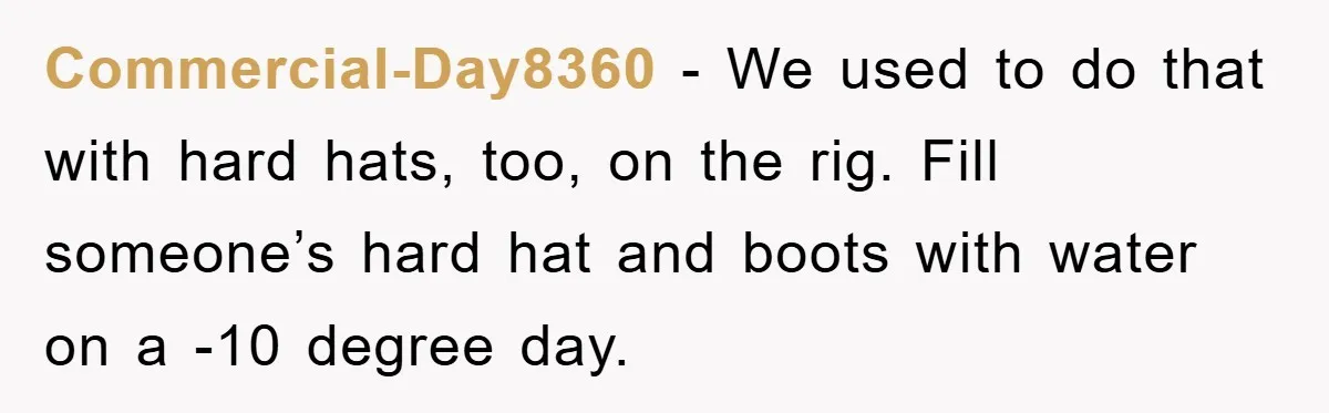 Commercial-Day8360 − We used to do that with hard hats, too, on the rig. Fill someone’s hard hat and boots with water on a -10 degree day.