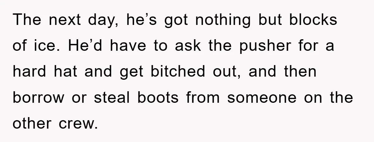 The next day, he’s got nothing but blocks of ice. He’d have to ask the pusher for a hard hat and get bitched out, and then borrow or steal boots...
