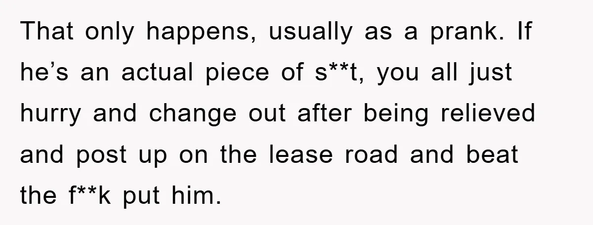 That only happens, usually as a prank. If he’s an actual piece of s**t, you all just hurry and change out after being relieved and post up on the lease...