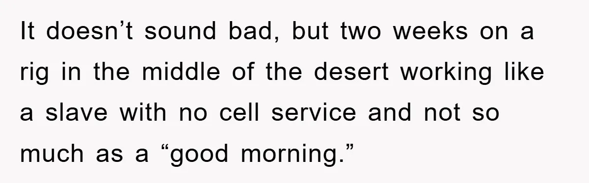 It doesn’t sound bad, but two weeks on a rig in the middle of the desert working like a slave with no cell service and not so much as a...