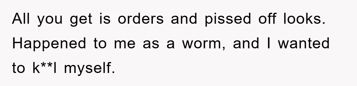 All you get is orders and pissed off looks. Happened to me as a worm, and I wanted to k**l myself.